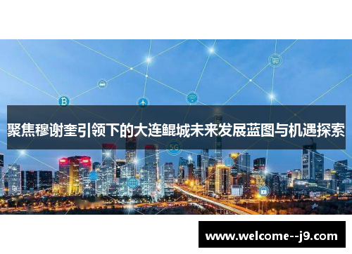 聚焦穆谢奎引领下的大连鲲城未来发展蓝图与机遇探索