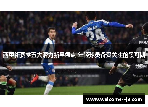 西甲新赛季五大潜力新星盘点 年轻球员备受关注前景可期 西甲新赛季五大潜力新星盘点 年轻球员备受关注前景可期