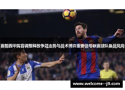 赛前西甲阵容调整释放争冠走势与战术博弈重要信号联赛球队备战风向