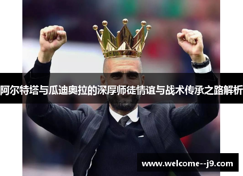 阿尔特塔与瓜迪奥拉的深厚师徒情谊与战术传承之路解析