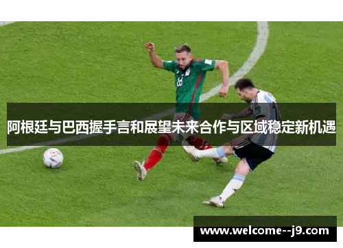 阿根廷与巴西握手言和展望未来合作与区域稳定新机遇 阿根廷与巴西握手言和展望未来合作与区域稳定新机遇