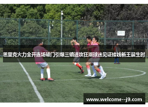 恩里克火力全开连场破门引爆三镇进攻狂潮球迷见证锋线新王诞生时